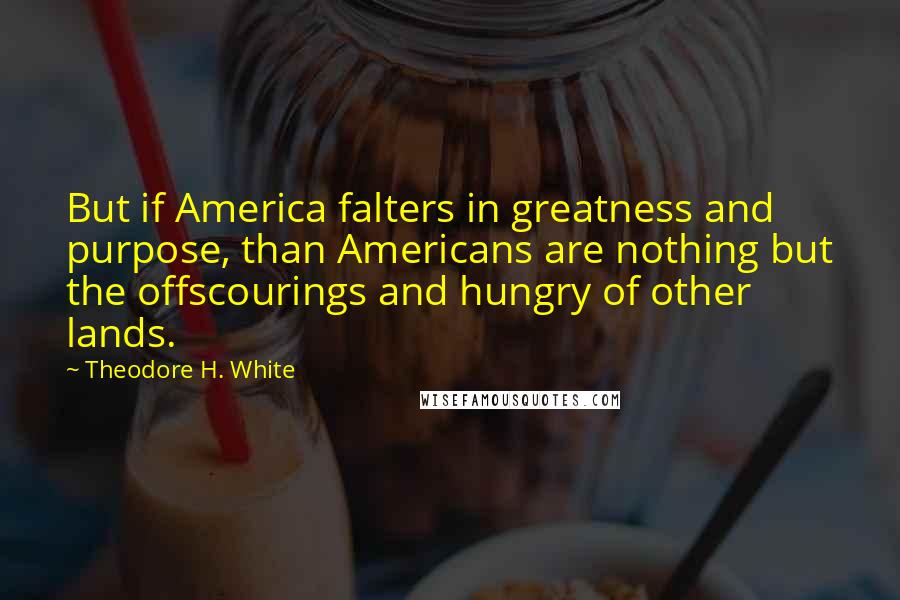 Theodore H. White Quotes: But if America falters in greatness and purpose, than Americans are nothing but the offscourings and hungry of other lands.