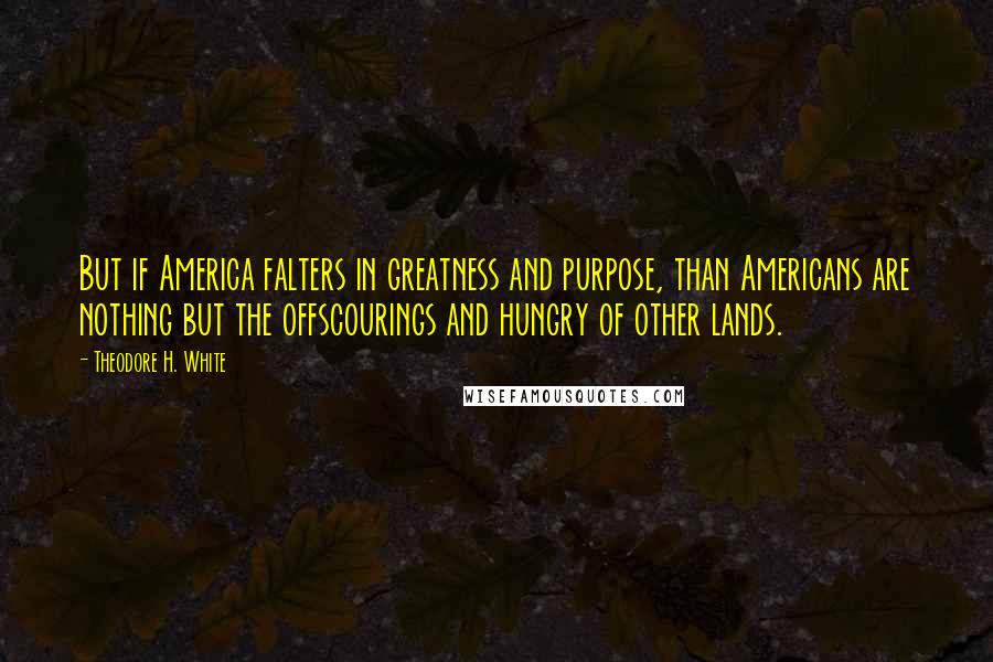Theodore H. White Quotes: But if America falters in greatness and purpose, than Americans are nothing but the offscourings and hungry of other lands.