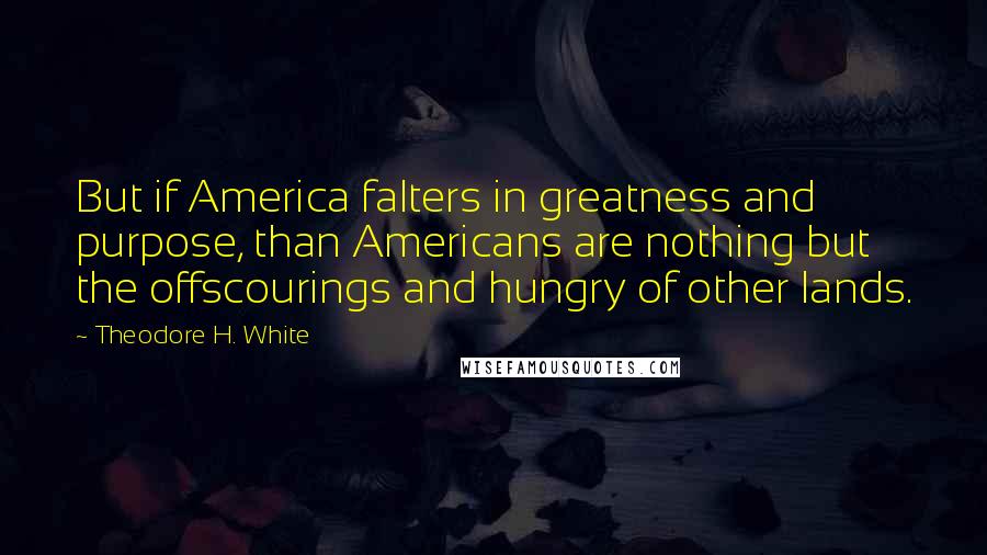 Theodore H. White Quotes: But if America falters in greatness and purpose, than Americans are nothing but the offscourings and hungry of other lands.