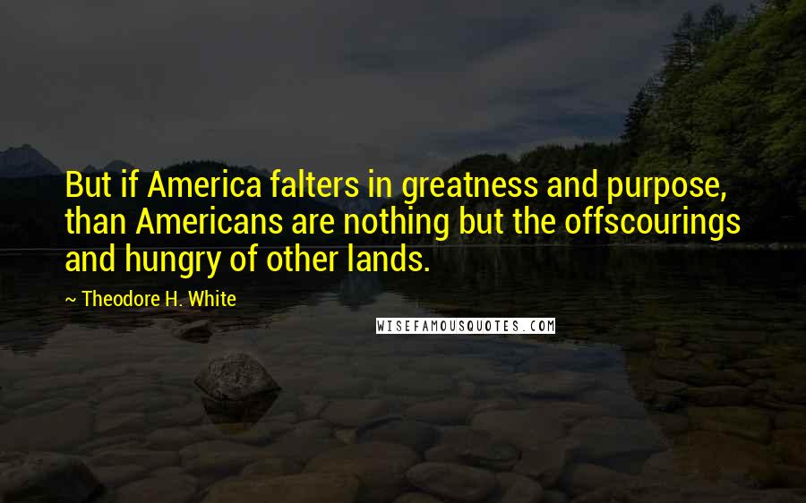 Theodore H. White Quotes: But if America falters in greatness and purpose, than Americans are nothing but the offscourings and hungry of other lands.