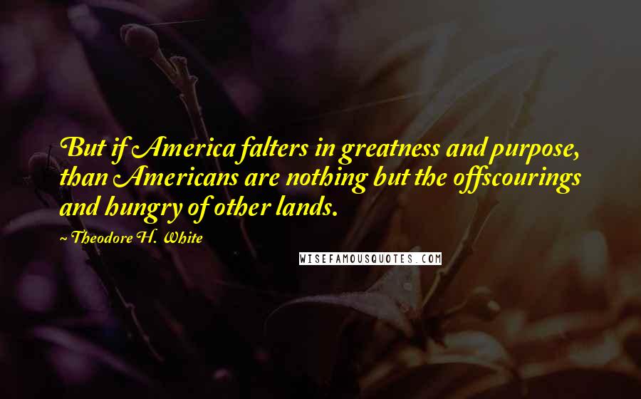 Theodore H. White Quotes: But if America falters in greatness and purpose, than Americans are nothing but the offscourings and hungry of other lands.