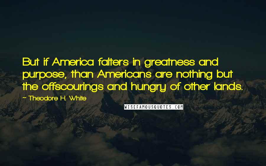 Theodore H. White Quotes: But if America falters in greatness and purpose, than Americans are nothing but the offscourings and hungry of other lands.