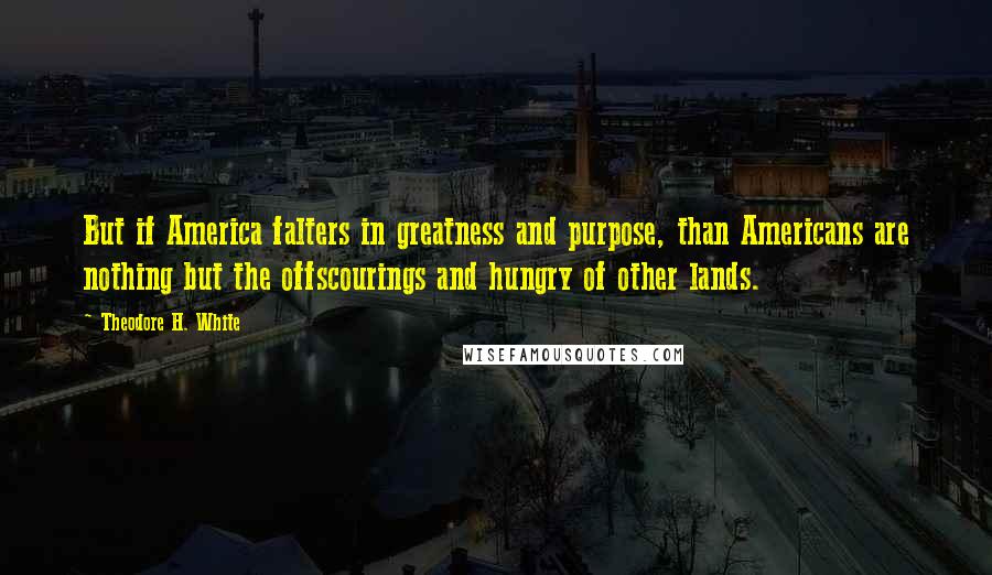 Theodore H. White Quotes: But if America falters in greatness and purpose, than Americans are nothing but the offscourings and hungry of other lands.