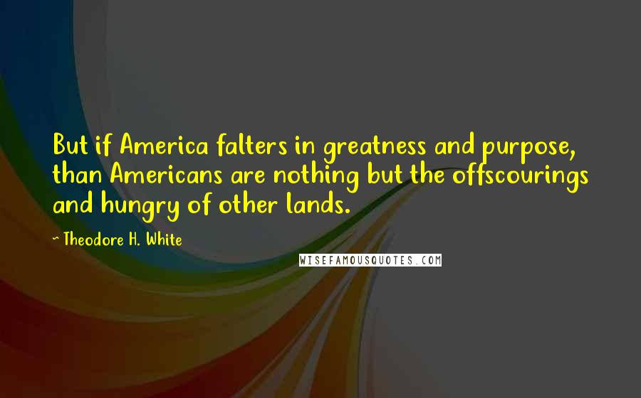 Theodore H. White Quotes: But if America falters in greatness and purpose, than Americans are nothing but the offscourings and hungry of other lands.