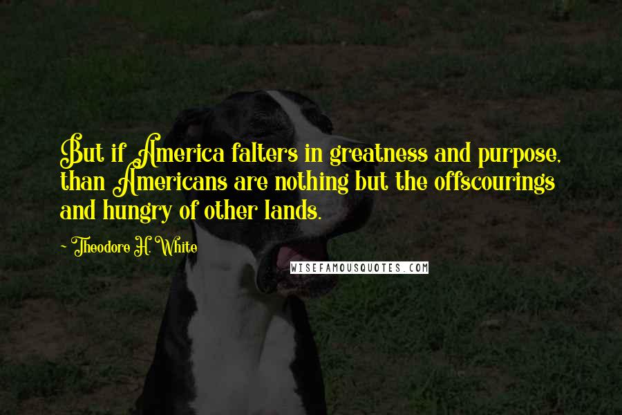 Theodore H. White Quotes: But if America falters in greatness and purpose, than Americans are nothing but the offscourings and hungry of other lands.