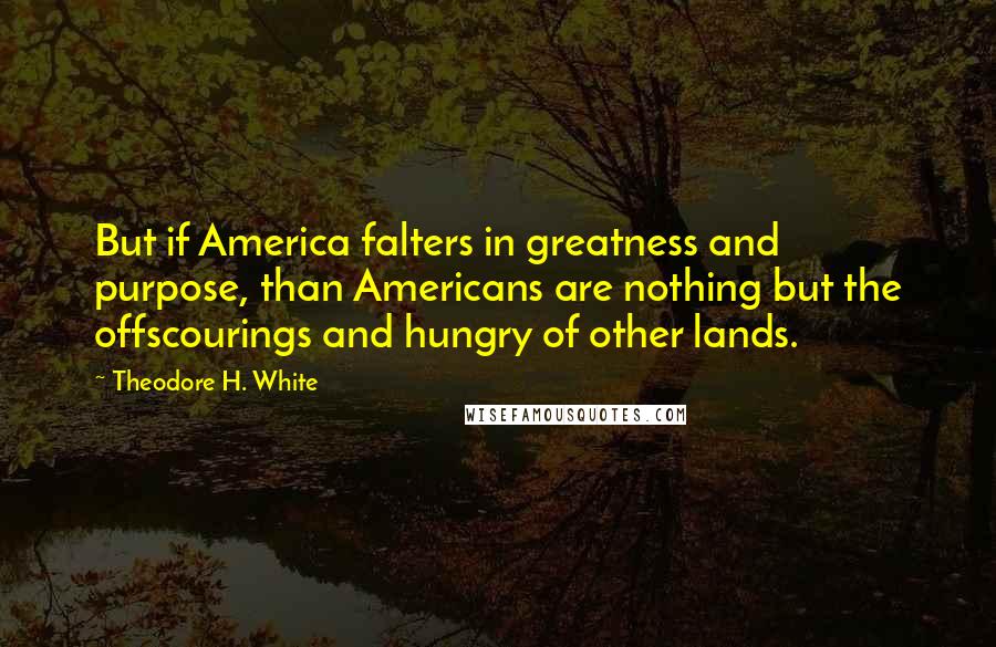 Theodore H. White Quotes: But if America falters in greatness and purpose, than Americans are nothing but the offscourings and hungry of other lands.