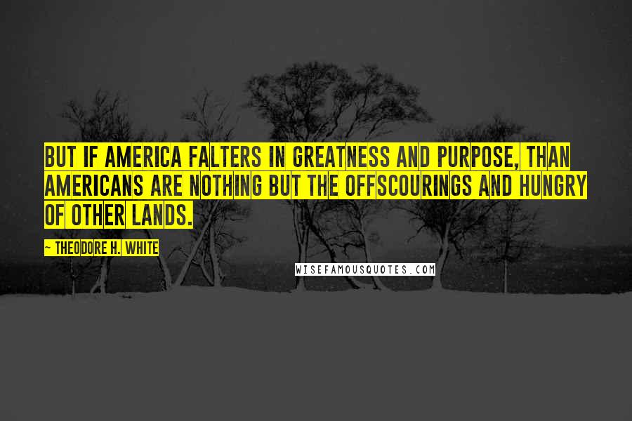 Theodore H. White Quotes: But if America falters in greatness and purpose, than Americans are nothing but the offscourings and hungry of other lands.