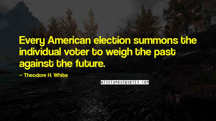 Theodore H. White Quotes: Every American election summons the individual voter to weigh the past against the future.