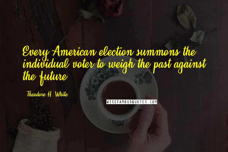 Theodore H. White Quotes: Every American election summons the individual voter to weigh the past against the future.