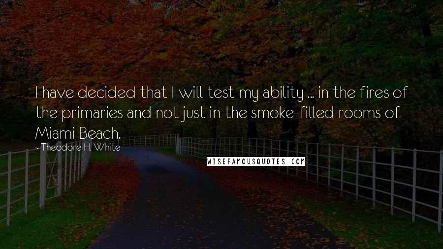 Theodore H. White Quotes: I have decided that I will test my ability ... in the fires of the primaries and not just in the smoke-filled rooms of Miami Beach.