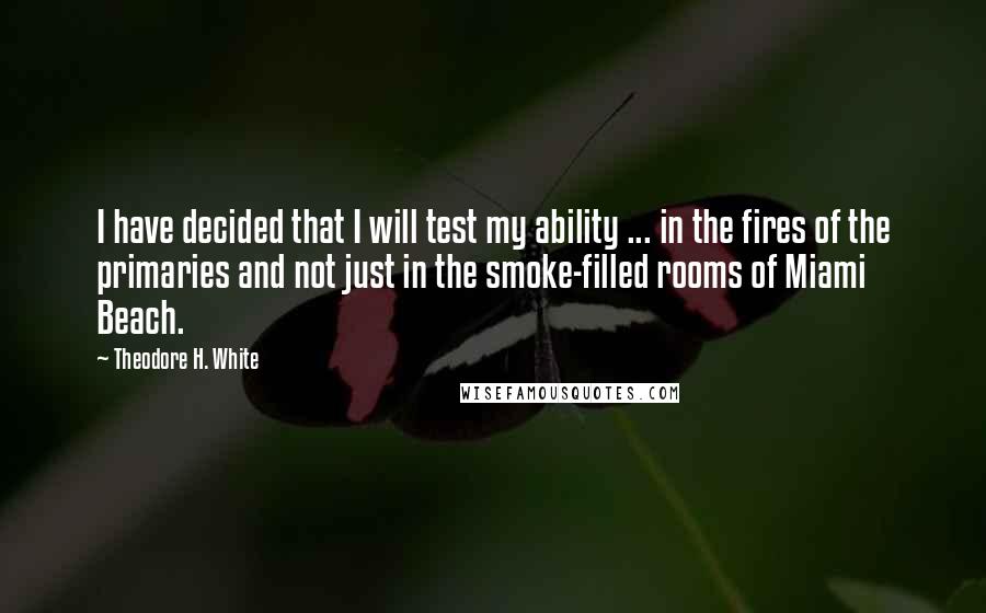 Theodore H. White Quotes: I have decided that I will test my ability ... in the fires of the primaries and not just in the smoke-filled rooms of Miami Beach.