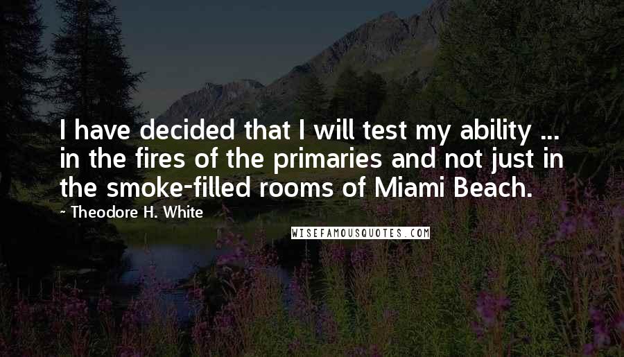 Theodore H. White Quotes: I have decided that I will test my ability ... in the fires of the primaries and not just in the smoke-filled rooms of Miami Beach.