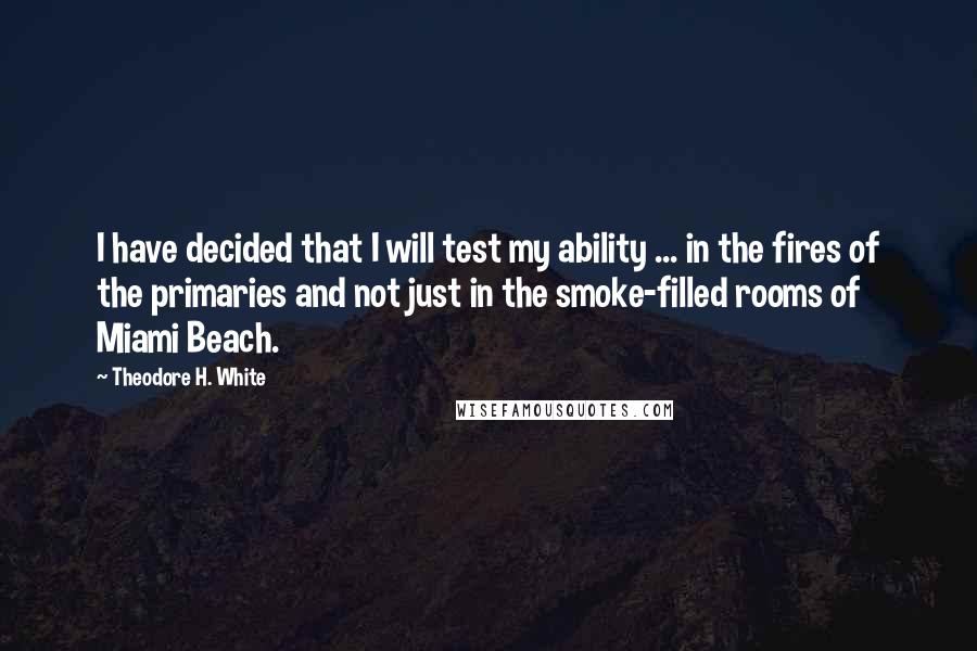 Theodore H. White Quotes: I have decided that I will test my ability ... in the fires of the primaries and not just in the smoke-filled rooms of Miami Beach.
