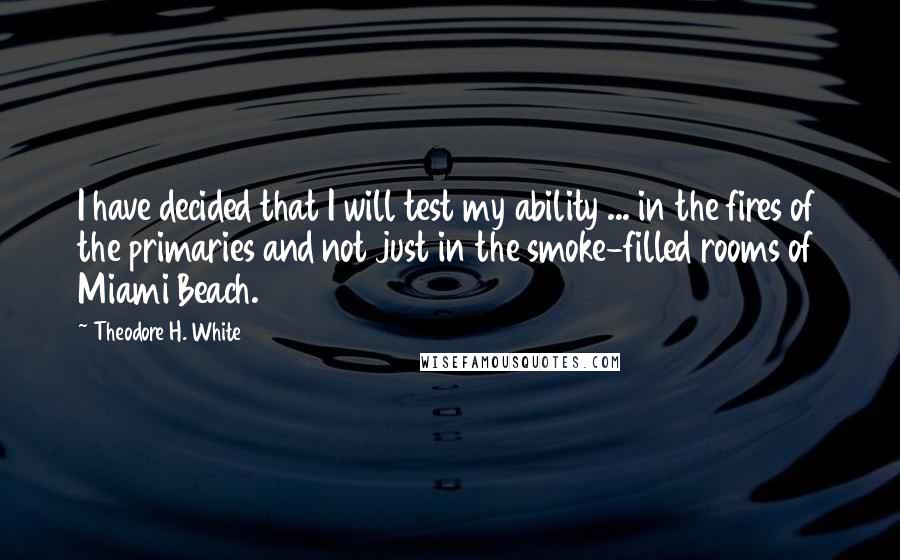 Theodore H. White Quotes: I have decided that I will test my ability ... in the fires of the primaries and not just in the smoke-filled rooms of Miami Beach.