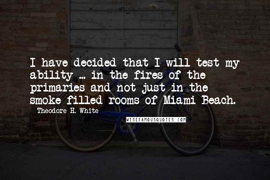 Theodore H. White Quotes: I have decided that I will test my ability ... in the fires of the primaries and not just in the smoke-filled rooms of Miami Beach.