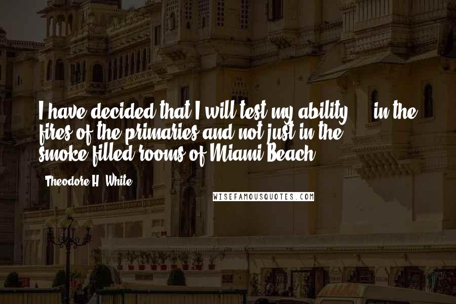 Theodore H. White Quotes: I have decided that I will test my ability ... in the fires of the primaries and not just in the smoke-filled rooms of Miami Beach.