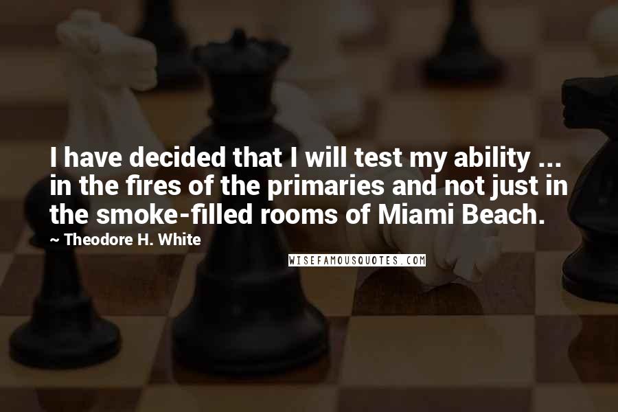 Theodore H. White Quotes: I have decided that I will test my ability ... in the fires of the primaries and not just in the smoke-filled rooms of Miami Beach.