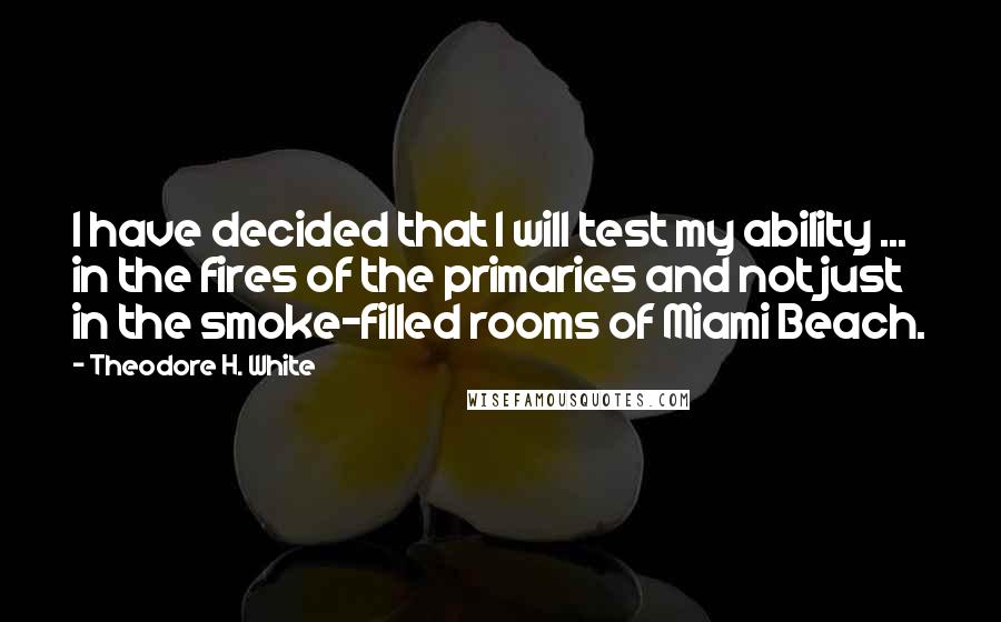Theodore H. White Quotes: I have decided that I will test my ability ... in the fires of the primaries and not just in the smoke-filled rooms of Miami Beach.