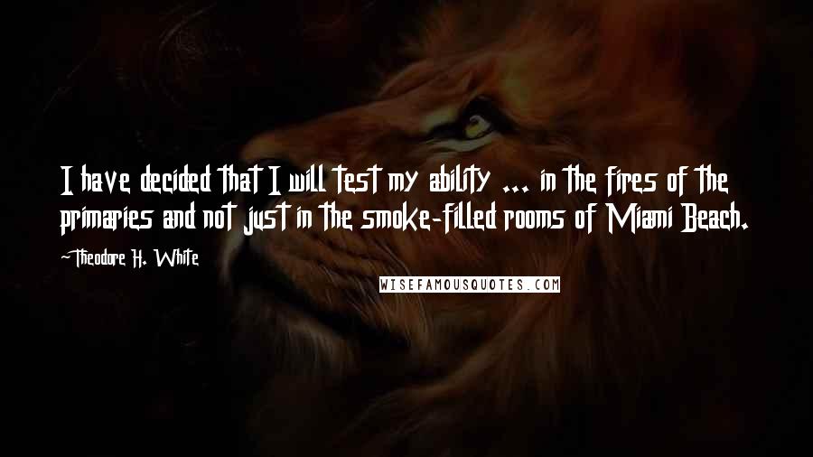 Theodore H. White Quotes: I have decided that I will test my ability ... in the fires of the primaries and not just in the smoke-filled rooms of Miami Beach.
