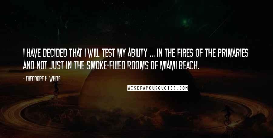 Theodore H. White Quotes: I have decided that I will test my ability ... in the fires of the primaries and not just in the smoke-filled rooms of Miami Beach.