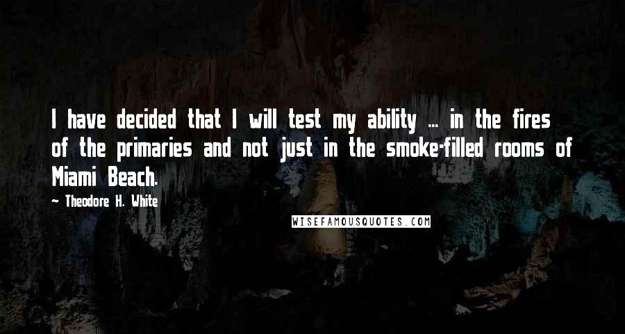 Theodore H. White Quotes: I have decided that I will test my ability ... in the fires of the primaries and not just in the smoke-filled rooms of Miami Beach.