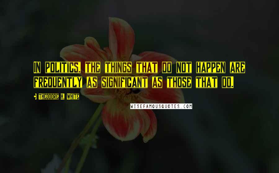 Theodore H. White Quotes: In politics, the things that do not happen are frequently as significant as those that do.