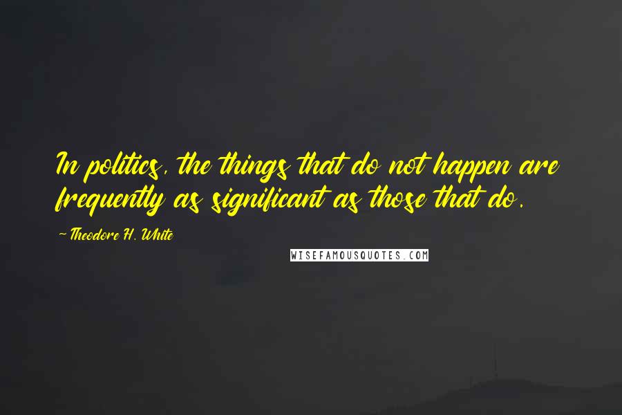 Theodore H. White Quotes: In politics, the things that do not happen are frequently as significant as those that do.