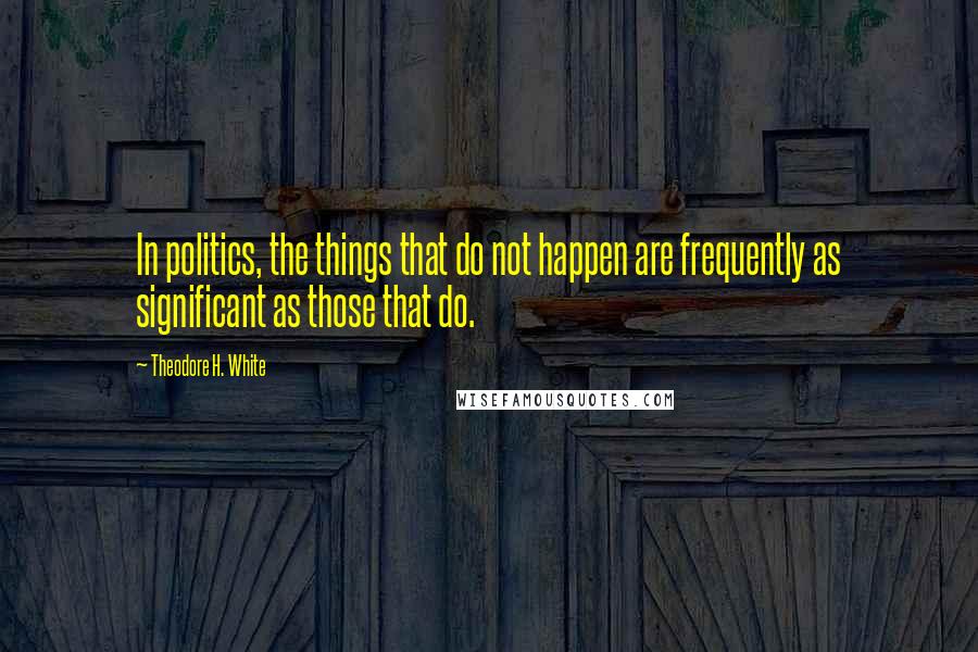 Theodore H. White Quotes: In politics, the things that do not happen are frequently as significant as those that do.