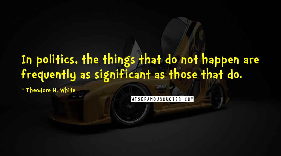 Theodore H. White Quotes: In politics, the things that do not happen are frequently as significant as those that do.