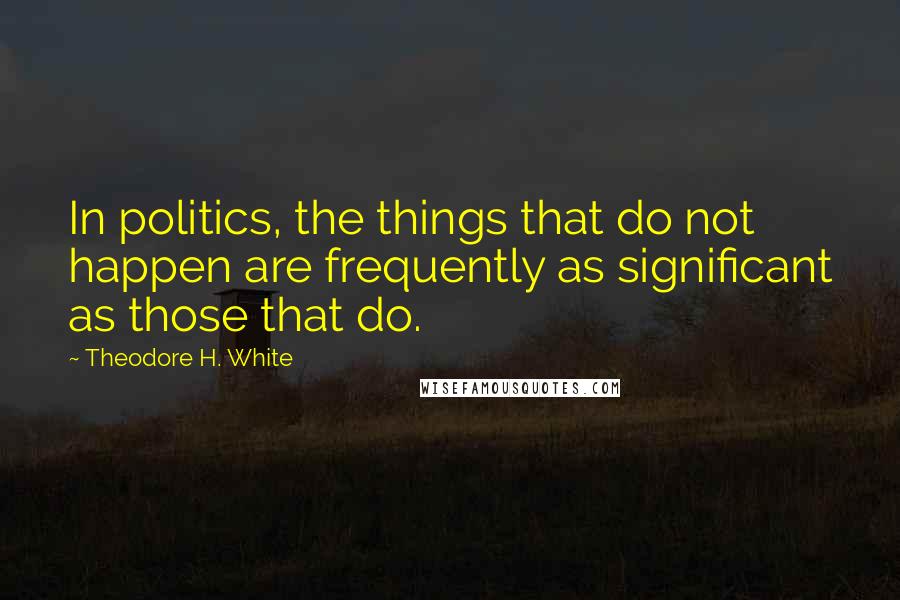 Theodore H. White Quotes: In politics, the things that do not happen are frequently as significant as those that do.