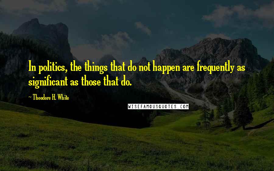 Theodore H. White Quotes: In politics, the things that do not happen are frequently as significant as those that do.