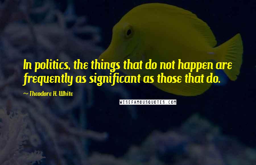 Theodore H. White Quotes: In politics, the things that do not happen are frequently as significant as those that do.