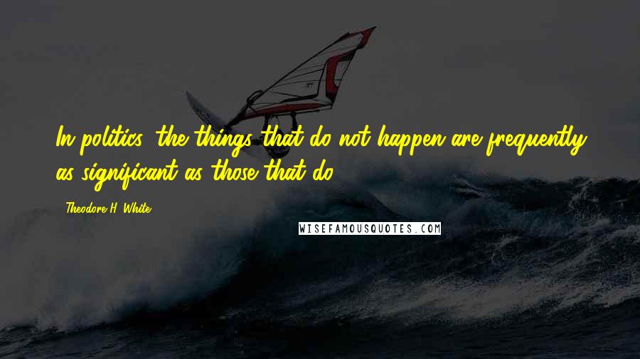 Theodore H. White Quotes: In politics, the things that do not happen are frequently as significant as those that do.