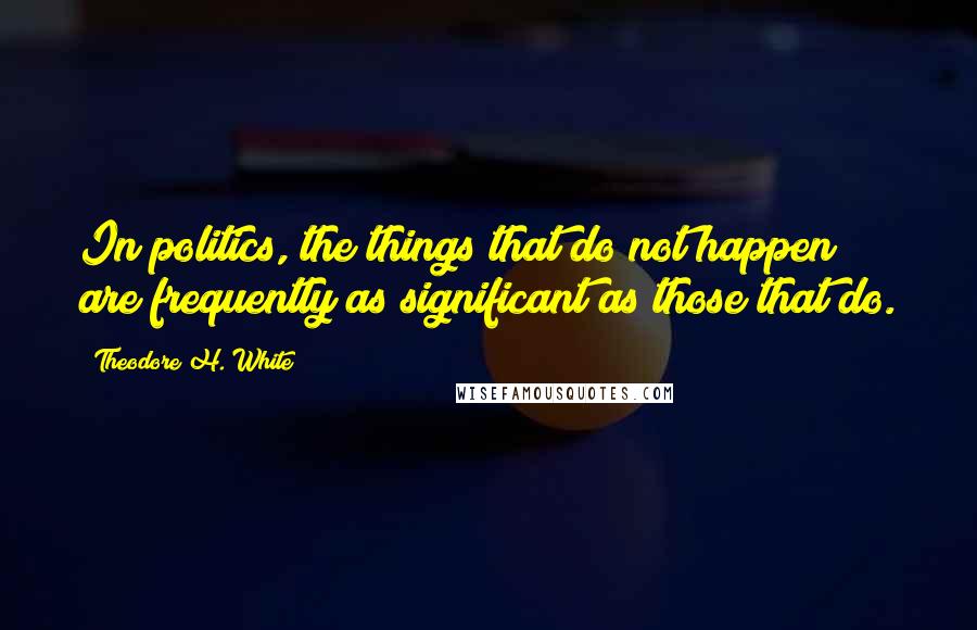 Theodore H. White Quotes: In politics, the things that do not happen are frequently as significant as those that do.