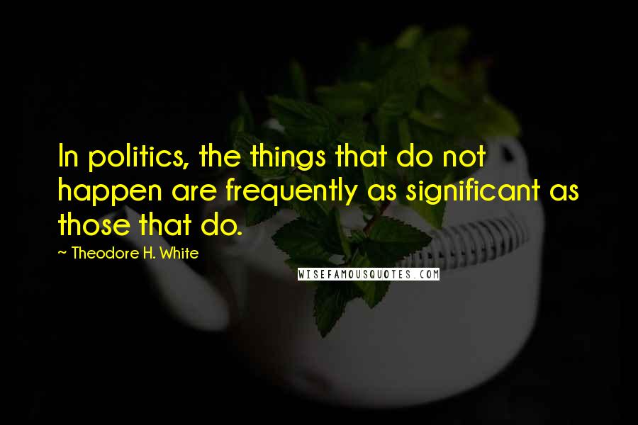 Theodore H. White Quotes: In politics, the things that do not happen are frequently as significant as those that do.