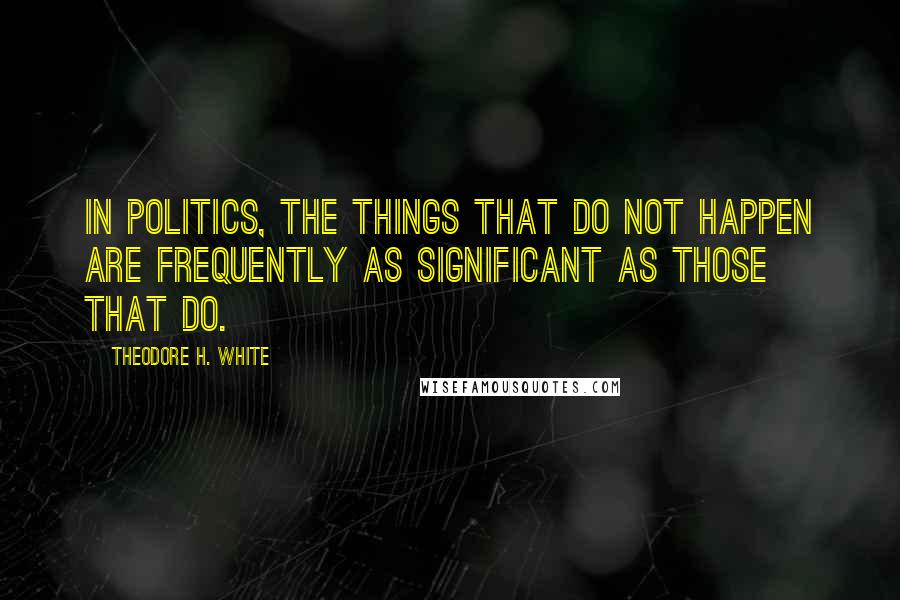 Theodore H. White Quotes: In politics, the things that do not happen are frequently as significant as those that do.