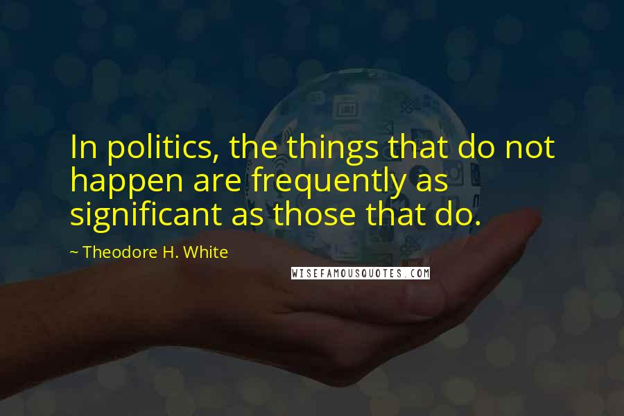 Theodore H. White Quotes: In politics, the things that do not happen are frequently as significant as those that do.