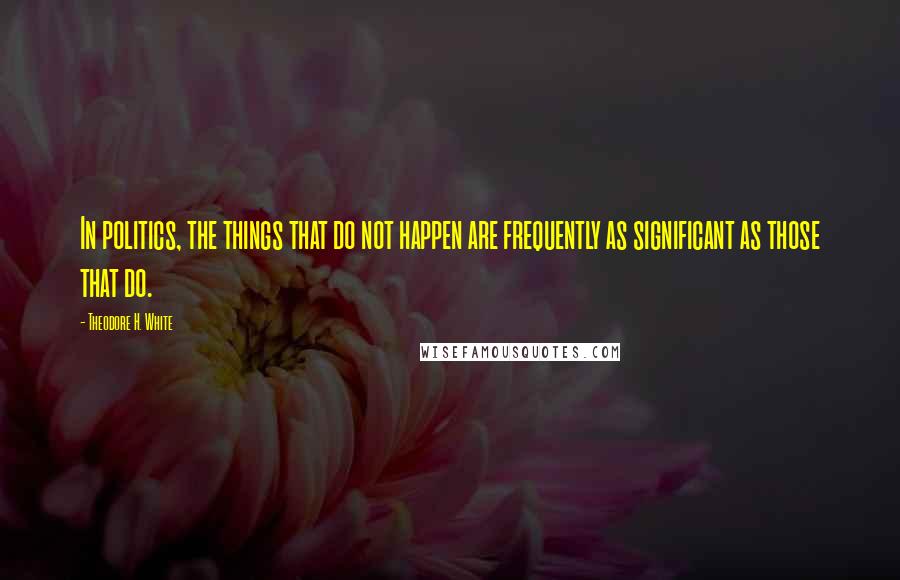 Theodore H. White Quotes: In politics, the things that do not happen are frequently as significant as those that do.