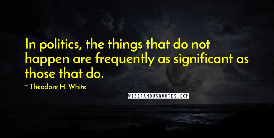 Theodore H. White Quotes: In politics, the things that do not happen are frequently as significant as those that do.