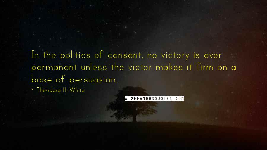 Theodore H. White Quotes: In the politics of consent, no victory is ever permanent unless the victor makes it firm on a base of persuasion.