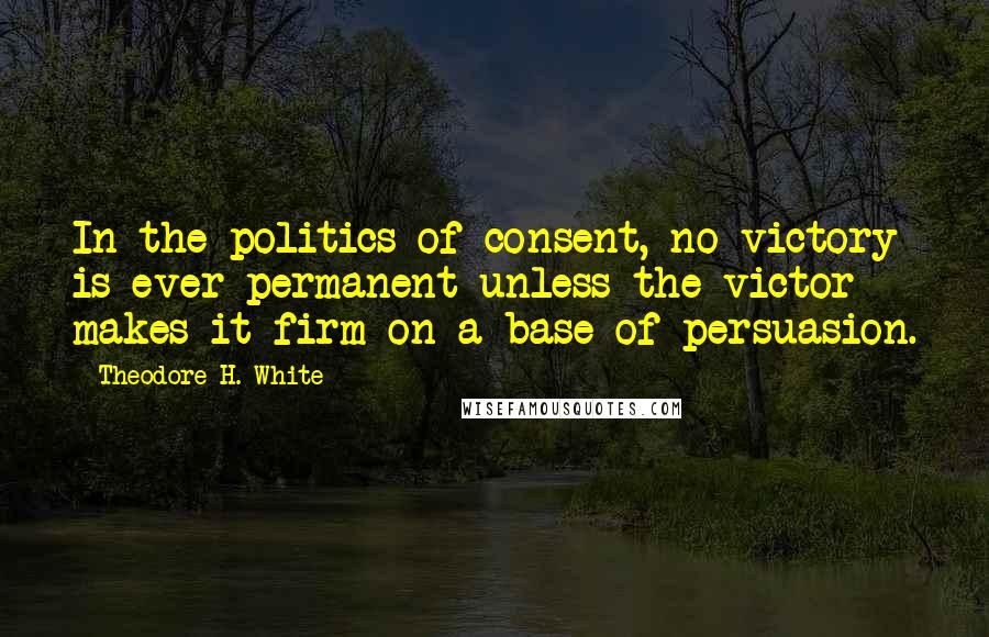 Theodore H. White Quotes: In the politics of consent, no victory is ever permanent unless the victor makes it firm on a base of persuasion.