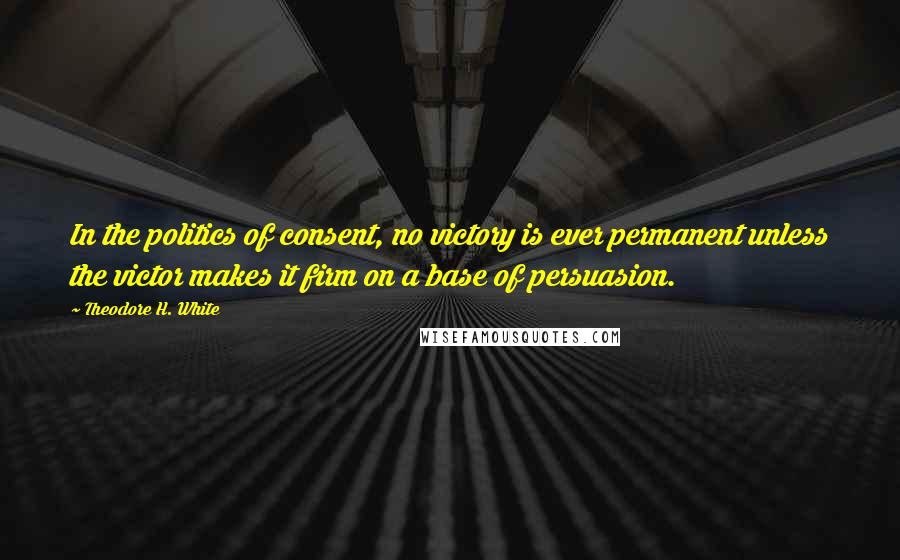 Theodore H. White Quotes: In the politics of consent, no victory is ever permanent unless the victor makes it firm on a base of persuasion.