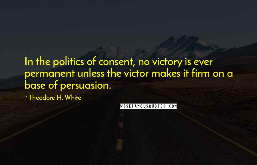 Theodore H. White Quotes: In the politics of consent, no victory is ever permanent unless the victor makes it firm on a base of persuasion.