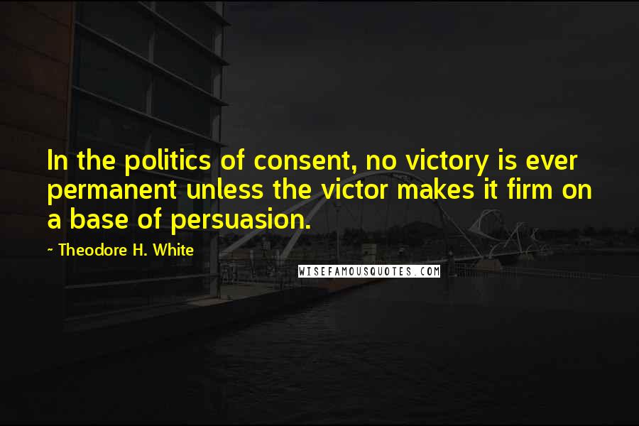 Theodore H. White Quotes: In the politics of consent, no victory is ever permanent unless the victor makes it firm on a base of persuasion.