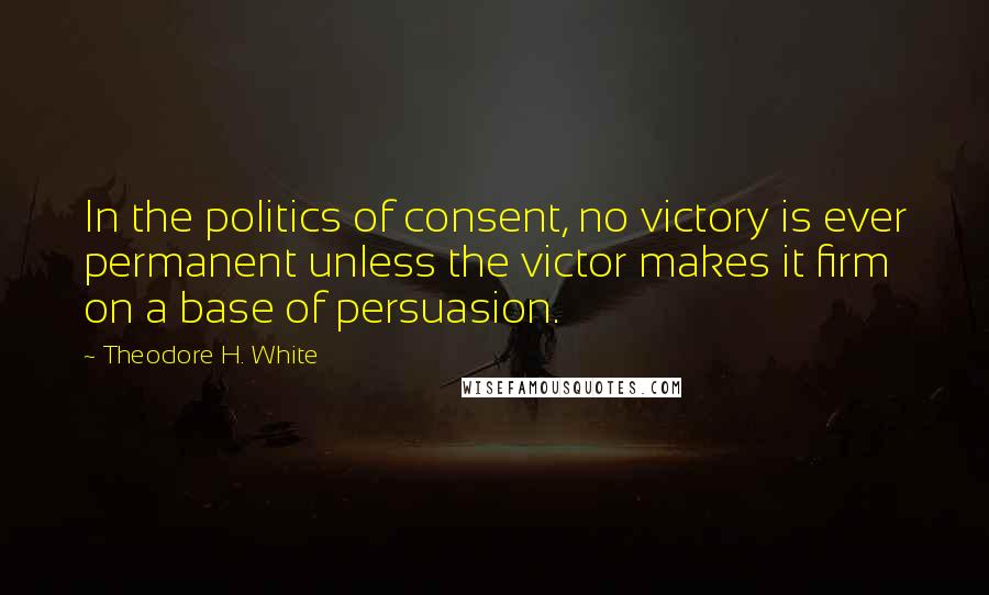 Theodore H. White Quotes: In the politics of consent, no victory is ever permanent unless the victor makes it firm on a base of persuasion.