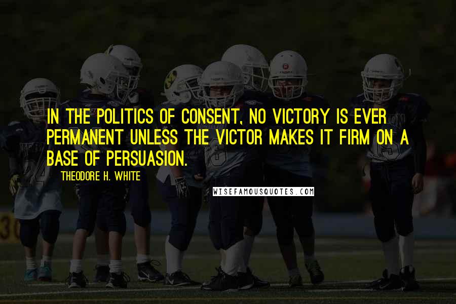 Theodore H. White Quotes: In the politics of consent, no victory is ever permanent unless the victor makes it firm on a base of persuasion.