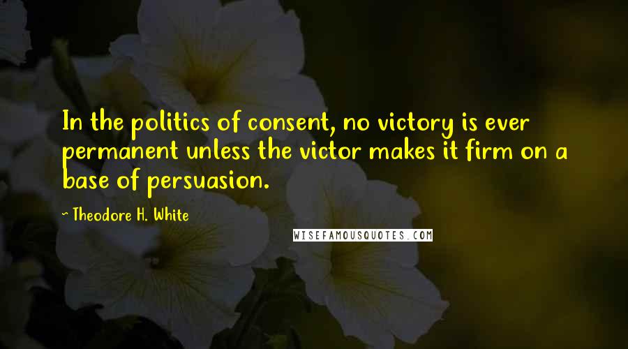 Theodore H. White Quotes: In the politics of consent, no victory is ever permanent unless the victor makes it firm on a base of persuasion.