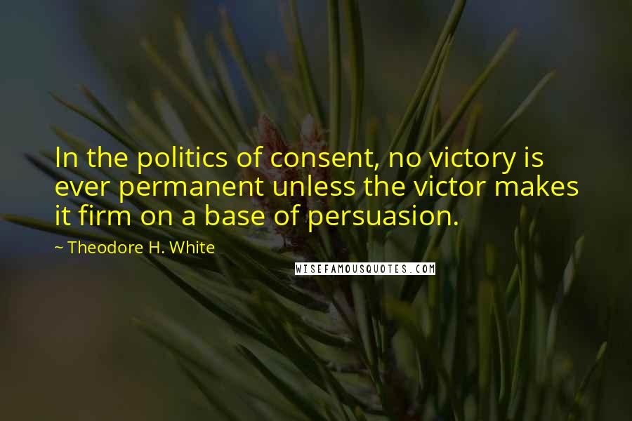 Theodore H. White Quotes: In the politics of consent, no victory is ever permanent unless the victor makes it firm on a base of persuasion.