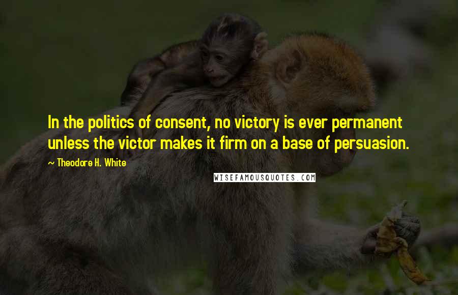 Theodore H. White Quotes: In the politics of consent, no victory is ever permanent unless the victor makes it firm on a base of persuasion.