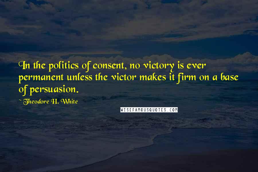 Theodore H. White Quotes: In the politics of consent, no victory is ever permanent unless the victor makes it firm on a base of persuasion.